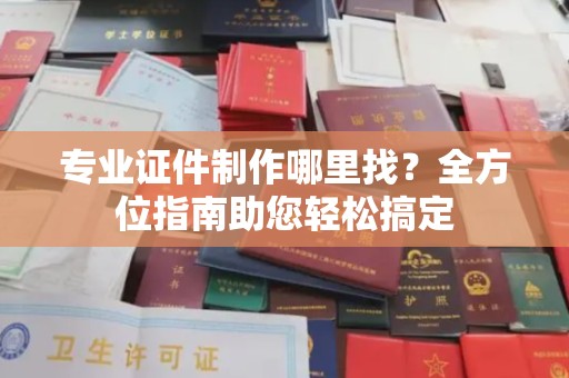 阳信专业证件制作哪里找？全方位指南助您轻松搞定